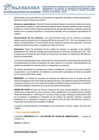 40
CONSULTORIA PARA LA ELABORACION DEL EXPEDIENTE TÉCNICO DEL PROYECTO:
"MEJORAMIENTO DEL SERVICIO DE RECREACION ACTIVA MEDIANTE GRASS
SINTETICO EN EL CENTRO POBLADO DE KUQUIPATA, DISTRITO VILCABAMBA,
PROVINCIA LA CONVENCION - CUSCO."
MUNICIPALIDAD DISTRITAL DE VILCABAMBA
ESPECIFICACIONES TECNICAS
galvanizadas. No se permitirá el uso de guijarros, fragmentos de piedra o ladrillo quebrantados,
tubería de metal o bloques de madera.
Amarres y espaciadores: Todos los refuerzos deberán fijarse en el sitio por medio de amarres
y espaciadores metálicos. Estos elementos deberán tener suficiente resistencia para mantener
la barra en su sitio durante todas las operaciones de vaciado del concreto y deberán usarse de
manera que no queden expuestos a movimientos laterales. No se aceptarán espaciadores de
madera.
Recubrimiento de los refuerzos: Los recubrimientos libres de los refuerzos principales
deberán estar de acuerdo con la cláusula 808 de la norma ACI 318 – 95 y las indicadas en los
planos correspondientes. El recubrimiento de las varillas de refuerzo de repartición y de otras
varillas de refuerzo secundario no podrá ser menor de 2.5 cm.
Empalmes: Todos los empalmes de las varillas de refuerzo se ajustarán a los acápites
aplicables de ACI estándar building code requirements for reinforced concrete (ACI 318 – 95),
a menos que se indique de otra manera en los planos o se tenga una disposición diferente por
parte de la supervisión.
Los extremos traslapados de las varillas deberán estar separados suficientemente para permitir
el empotramiento de toda la superficie de cada varilla en el concreto. Alternativamente las
varillas se colocarán en contacto entre si y aseguradas con alambre.
No estarán permitidos los empalmes por medio de soldadura, a menos de que así lo autorice
la supervisión. Los empalmes con soldadura cuando estén autorizados se harán de acuerdo
con la norma de ACI antes citada.
MEDICIÓN: La cantidad de armadura de refuerzo se medirá por peso en función del valor
teórico de kilógramos por metro lineal de cada tipo de barra. Se medirá el material efectivamente
colocado en la obra, como se muestra en los planos o donde lo ordene el supervisor, la medición
incluirá los traslapes necesarios de acuerdo a los planos del proyecto.
BASES DE PAGO: El pago se hará por kilogramo de acero cortado-doblado y colocado y a
probado por el supervisor en obra, al precio unitario establecido en el contrato para la partidas
“Acero de Refuerzo f’y = 4200 kg/cm2”, el precio unitario y pago constituye compensación total
por el material, la dobladura y colocación de las varillas, las mermas, alambre y soportes
empleados en su colocación y sujeción y por toda la mano de obra, herramientas, equipos e
imprevistos necesarios para completar el trabajo.
Los pesos correspondientes a los traslapes no se incluirán en el precio unitario, sino que será
medido
1.1.2.4.2 VIGA DE CONEXIÓN
1.1.2.4.2.1 CONCRETO F´C = 210 KG/CM2 EN VIGAS DE CIMENTACION (unidad de
medida: m³)
Similar a 1.2.4.1.1.
 