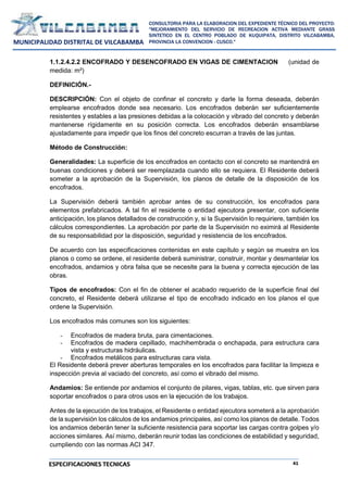 41
CONSULTORIA PARA LA ELABORACION DEL EXPEDIENTE TÉCNICO DEL PROYECTO:
"MEJORAMIENTO DEL SERVICIO DE RECREACION ACTIVA MEDIANTE GRASS
SINTETICO EN EL CENTRO POBLADO DE KUQUIPATA, DISTRITO VILCABAMBA,
PROVINCIA LA CONVENCION - CUSCO."
MUNICIPALIDAD DISTRITAL DE VILCABAMBA
ESPECIFICACIONES TECNICAS
1.1.2.4.2.2 ENCOFRADO Y DESENCOFRADO EN VIGAS DE CIMENTACION (unidad de
medida: m²)
DEFINICIÓN.-
DESCRIPCIÓN: Con el objeto de confinar el concreto y darle la forma deseada, deberán
emplearse encofrados donde sea necesario. Los encofrados deberán ser suficientemente
resistentes y estables a las presiones debidas a la colocación y vibrado del concreto y deberán
mantenerse rígidamente en su posición correcta. Los encofrados deberán ensamblarse
ajustadamente para impedir que los finos del concreto escurran a través de las juntas.
Método de Construcción:
Generalidades: La superficie de los encofrados en contacto con el concreto se mantendrá en
buenas condiciones y deberá ser reemplazada cuando ello se requiera. El Residente deberá
someter a la aprobación de la Supervisión, los planos de detalle de la disposición de los
encofrados.
La Supervisión deberá también aprobar antes de su construcción, los encofrados para
elementos prefabricados. A tal fin el residente o entidad ejecutora presentar, con suficiente
anticipación, los planos detallados de construcción y, si la Supervisión lo requiriere, también los
cálculos correspondientes. La aprobación por parte de la Supervisión no eximirá al Residente
de su responsabilidad por la disposición, seguridad y resistencia de los encofrados.
De acuerdo con las especificaciones contenidas en este capítulo y según se muestra en los
planos o como se ordene, el residente deberá suministrar, construir, montar y desmantelar los
encofrados, andamios y obra falsa que se necesite para la buena y correcta ejecución de las
obras.
Tipos de encofrados: Con el fin de obtener el acabado requerido de la superficie final del
concreto, el Residente deberá utilizarse el tipo de encofrado indicado en los planos el que
ordene la Supervisión.
Los encofrados más comunes son los siguientes:
- Encofrados de madera bruta, para cimentaciones.
- Encofrados de madera cepillado, machihembrada o enchapada, para estructura cara
vista y estructuras hidráulicas.
- Encofrados metálicos para estructuras cara vista.
El Residente deberá prever aberturas temporales en los encofrados para facilitar la limpieza e
inspección previa al vaciado del concreto, así como el vibrado del mismo.
Andamios: Se entiende por andamios el conjunto de pilares, vigas, tablas, etc. que sirven para
soportar encofrados o para otros usos en la ejecución de los trabajos.
Antes de la ejecución de los trabajos, el Residente o entidad ejecutora someterá a la aprobación
de la supervisión los cálculos de los andamios principales, así como los planos de detalle. Todos
los andamios deberán tener la suficiente resistencia para soportar las cargas contra golpes y/o
acciones similares. Así mismo, deberán reunir todas las condiciones de estabilidad y seguridad,
cumpliendo con las normas ACI 347.
 