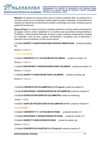 43
CONSULTORIA PARA LA ELABORACION DEL EXPEDIENTE TÉCNICO DEL PROYECTO:
"MEJORAMIENTO DEL SERVICIO DE RECREACION ACTIVA MEDIANTE GRASS
SINTETICO EN EL CENTRO POBLADO DE KUQUIPATA, DISTRITO VILCABAMBA,
PROVINCIA LA CONVENCION - CUSCO."
MUNICIPALIDAD DISTRITAL DE VILCABAMBA
ESPECIFICACIONES TECNICAS
Medición: El método de medición será el área en metros cuadrados (M2) de contacto con el
concreto cubierto por los encofrados, medida según los planos aprobados, comprendiendo el
metrado así obteniendo las estructuras de sostén y andamiajes que fueran necesarios para el
soporte de la estructura.
Bases de Pago: El número de metros cuadrados obtenido en la forma anteriormente descrita,
se pagará al precio unitario establecido en el contrato para las partidas correspondientes a
Encofrados y Desencofrados Normales. El precio y pago constituye compensación completa
por materiales, mano de obra, equipos, herramientas y transportes para la fabricación y
colocación de los encofrados y el retiro de los mismos.
1.1.2.4.2.3 ACERO F'Y=4200 KG/CM2 PARA VIGAS DE CIMENTACION (unidad de medida:
kg)
Similar a 1.1.2.4.1.2
1.1.2.4.3 COLUMNAS
1.1.2.4.3.1 CONCRETO F´C = 210 KG/CM2 EN COLUMNAS (unidad de medida: m³)
Similar a 1.1.2.4.1.1.
1.1.2.4.3.2 ENCOFRADO Y DESENCOFRADO PARA COLUMNAS (unidad de medida: m²)
Similar a 1.1.2.4.2.2
1.1.2.4.3.3 ACERO F'Y=4200 KG/CM2 PARA COLUMNAS (unidad de medida: kg)
Similar a 1.1.2.4.1.2
1.1.2.4.3.4 CONCRETO EN COLUMNETAS f'c=175 kg/cm2 (unidad de medida:m³)
1.1.2.4.3.5 ENCOFRADO Y DESENCOFRADO DE COLUMNETAS (unidad de medida:m²)
1.1.2.4.3.6 ACERO DE REFUERZO EN COLUMNETAS (unidad de medida:kg)
Similar 1.1.2.4.3
1.1.2.4.3.7 JUNTA DE POLIESTILENO EN COLUMNETAS e=1/2" (unidad de medida:m²)
1.1.2.4.4 VIGAS
1.1.2.4.4.1 CONCRETO F´C = 210 KG/CM2 EN VIGAS (unidad de medida: m³)
1.1.2.4.4.2 ENCOFRADO Y DESENCOFRADO EN VIGAS (unidad de medida: m²)
1.1.2.4.4.3 ACERO F'Y=4200 KG/CM2 EN VIGAS (unidad de medida: kg)
Similar a 1.2.4.1.2
1.1.2.4.4.4 CONCRETO EN VIGUETAS f'c=175 kg/cm2 (unidad de medida:m³)
 