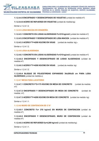 44
CONSULTORIA PARA LA ELABORACION DEL EXPEDIENTE TÉCNICO DEL PROYECTO:
"MEJORAMIENTO DEL SERVICIO DE RECREACION ACTIVA MEDIANTE GRASS
SINTETICO EN EL CENTRO POBLADO DE KUQUIPATA, DISTRITO VILCABAMBA,
PROVINCIA LA CONVENCION - CUSCO."
MUNICIPALIDAD DISTRITAL DE VILCABAMBA
ESPECIFICACIONES TECNICAS
1.1.2.4.4.5 ENCOFRADO Y DESENCOFRADO DE VIGUETAS (unidad de medida:m²)
1.1.2.4.4.6 ACERO DE REFUERZO EN VIGUETAS (unidad de medida:kg)
Similar a 1.2.4.1.2
1.1.2.4.5 LOSA MACIZA EN GRADERÍA
1.1.2.4.5.1 CONCRETO EN LOSAS ALIGERADAS f'c=210 kg/cm2 (unidad de medida:m³)
1.1.2.4.5.2 ENCOFRADO Y DESENCOFRADO DE LOSA MACIZA (unidad de medida:m²)
1.1.2.4.5.3 ACERO F'Y=4200 KG/CM2 EN VIGAS (unidad de medida: kg).-
Similar a 1.2.4.1.2.
1.1.2.4.6 LOSA ALIIGERADA
1.1.2.4.6.1 CONCRETO EN LOSAS ALIGERADAS f'c=210 kg/cm2 (unidad de medida:m³)
1.1.2.4.6.2 ENCOFRADO Y DESENCOFRADO DE LOSAS ALIGERADAS (unidad de
medida:m²)
1.1.2.4.6.3 ACERO F'Y=4200 KG/CM2 EN VIGAS (unidad de medida: kg)
Similar a 1.2.4.1.2.
1.1.2.4.6.4 BLOQUE DE POLIESTIRENO EXPANDIDO 30x200x20 cm PARA LOSA
ALIGERADA (unidad de medida:u)
1.1.2.4.7 MESA PARA LAVATORIO
1.1.2.4.7.1 CONCRETO F'C=175 KG/CM2 EN MESA DE CONCRETO (unidad de medida:
m³)
1.1.2.4.7.2 ENCOFRADO Y DESENCOFRADO EN MESA DE CONCRETO (unidad de
medida: m²)
1.1.2.4.7.3 ACERO F'Y=4200 KG/CM2 EN MESA DE CONCRETO (unidad de medida: kg)
Similar a 1.2.4.1.1.
1.1.2.4.8 MURO DE CONTENCION DE C°A°
1.1.2.4.8.1 CONCRETO f'c= 210 kg/cm2 EN MUROS DE CONTENCION (unidad de
medida:m³)
1.1.2.4.8.2 ENCOFRADO Y DESENCOFRADO, MURO DE CONTENCION (unidad de
medida:m²)
1.1.2.4.8.3 ACERO DE REFUERZO fy=4,200 kg/cm2 (unidad de medida:kg)
Similar a 1.2.4.1.1.
 