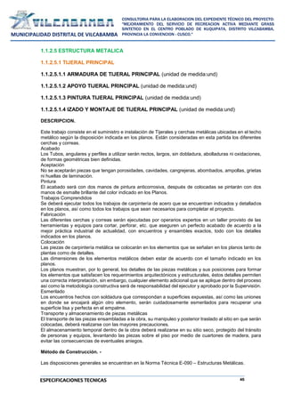 45
CONSULTORIA PARA LA ELABORACION DEL EXPEDIENTE TÉCNICO DEL PROYECTO:
"MEJORAMIENTO DEL SERVICIO DE RECREACION ACTIVA MEDIANTE GRASS
SINTETICO EN EL CENTRO POBLADO DE KUQUIPATA, DISTRITO VILCABAMBA,
PROVINCIA LA CONVENCION - CUSCO."
MUNICIPALIDAD DISTRITAL DE VILCABAMBA
ESPECIFICACIONES TECNICAS
1.1.2.5 ESTRUCTURA METALICA
1.1.2.5.1 TIJERAL PRINCIPAL
1.1.2.5.1.1 ARMADURA DE TIJERAL PRINCIPAL (unidad de medida:und)
1.1.2.5.1.2 APOYO TIJERAL PRINCIPAL (unidad de medida:und)
1.1.2.5.1.3 PINTURA TIJERAL PRINCIPAL (unidad de medida:und)
1.1.2.5.1.4 IZADO Y MONTAJE DE TIJERAL PRINCIPAL (unidad de medida:und)
DESCRIPCION.
Este trabajo consiste en el suministro e instalación de Tijerales y cerchas metálicas ubicadas en el techo
metálico según la disposición indicada en los planos. Están consideradas en esta partida los diferentes
cerchas y correas.
Acabado
Los Tubos, angulares y perfiles a utilizar serán rectos, largos, sin dobladura, abolladuras ni oxidaciones,
de formas geométricas bien definidas.
Aceptación
No se aceptarán piezas que tengan porosidades, cavidades, cangrejeras, abombados, ampollas, grietas
ni huellas de laminación.
Pintura
El acabado será con dos manos de pintura anticorrosiva, después de colocadas se pintarán con dos
manos de esmalte brillante del color indicado en los Planos.
Trabajos Comprendidos
Se deberá ejecutar todos los trabajos de carpintería de acero que se encuentran indicados y detallados
en los planos, así como todos los trabajos que sean necesarios para completar el proyecto.
Fabricación
Las diferentes cerchas y correas serán ejecutadas por operarios expertos en un taller provisto de las
herramientas y equipos para cortar, perforar, etc. que aseguren un perfecto acabado de acuerdo a la
mejor práctica industrial de actualidad, con encuentros y ensambles exactos, todo con los detalles
indicados en los planos.
Colocación
Las piezas de carpintería metálica se colocarán en los elementos que se señalan en los planos tanto de
plantas como de detalles.
Las dimensiones de los elementos metálicos deben estar de acuerdo con el tamaño indicado en los
planos.
Los planos muestran, por lo general, los detalles de las piezas metálicas y sus posiciones para formar
los elementos que satisfacen los requerimientos arquitectónicos y estructurales, éstos detalles permiten
una correcta interpretación, sin embargo, cualquier elemento adicional que se aplique dentro del proceso
así como la metodología constructiva será de responsabilidad del ejecutor y aprobado por la Supervisión.
Esmerilado
Los encuentros hechos con soldadura que correspondan a superficies expuestas, así como las uniones
en donde se encajará algún otro elemento, serán cuidadosamente esmerilados para recuperar una
superficie lisa y perfecta en el empalme.
Transporte y almacenamiento de piezas metálicas
El transporte de las piezas ensambladas a la obra, su manipuleo y posterior traslado al sitio en que serán
colocadas, deberá realizarse con las mayores precauciones.
El almacenamiento temporal dentro de la obra deberá realizarse en su sitio seco, protegido del tránsito
de personas y equipos, levantando las piezas sobre el piso por medio de cuartones de madera, para
evitar las consecuencias de eventuales aniegos.
Método de Construcción. -
Las disposiciones generales se encuentran en la Norma Técnica E-090 – Estructuras Metálicas.
 