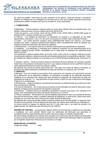 46
CONSULTORIA PARA LA ELABORACION DEL EXPEDIENTE TÉCNICO DEL PROYECTO:
"MEJORAMIENTO DEL SERVICIO DE RECREACION ACTIVA MEDIANTE GRASS
SINTETICO EN EL CENTRO POBLADO DE KUQUIPATA, DISTRITO VILCABAMBA,
PROVINCIA LA CONVENCION - CUSCO."
MUNICIPALIDAD DISTRITAL DE VILCABAMBA
ESPECIFICACIONES TECNICAS
Se usará los perfiles o elementos de acero indicados en los planos. Todas las uniones y empalmes
deberán ser soldados al ras y trabajados en tal forma que la unión sea invisible, debiendo proporcionar
al elemento la solidez necesaria para que no se deforme, al ser ensamblado.
1.- FABRICACIÓN. -
a) Materiales. - Todo el material a utilizarse debe ser de la mejor calidad y libre de imperfecciones. Los
perfiles y planchas serán de acero calidad estructural ASTM A-36.
Todos los pernos, y sus tuercas, serán del tipo ASTM A-325, ASTM A449 ó ASTM A490 (grado 5)
Standard UNC y estarán provistos de una arandela.
b) Normas. - Los trabajos de fabricación se ejecutarán de acuerdo a lo estipulado en los AISC
Specifications, Secciones 1.23 y 2.10, así como a lo previsto en el AISC Code of Standard Practice.
c) Cortes. - Los cortes térmicos (oxígeno) serán preferiblemente hechos por máquina. Los bordes
cortados que vayan a soldarse posteriormente deberán estar razonablemente libres de rebabas que
impidan la adecuada colocación del cordón de soldadura.
d) Perforaciones. - Los huecos serán de un diámetro final acorde a lo especificado en los planos.
e) Soldadura. - Los electrodos y fundentes para soldadura cumplirán con las especificaciones de la
American Welding Society (AWS), compatibles con el metal base de soldadura de especificaciones
E60XX y E70XX.
Las superficies a soldarse estarán libres de escoria, óxido, grasa, pintura o cualquier material que evite
una apropiada soldadura, debiendo para ello ser limpiadas previamente con escobilla de alambre. Todos
los trabajos de soldadura estarán en concordancia con el AWS Structural Welding Code, Secciones 3 y
4.
f) Arenado y pintura. - Antes de pintarse todos los elementos de acero deberán ser arenados al grado
metal blanco (Equivalente a la Escala Sueca Sa 1), que estipula el arenado de las superficies hasta que
estén perfectamente libres de todos los residuos visibles.
Se aplicarán dos manos de pintura anticorrosiva de 1 mls cada una a base de óxidos y cromados. La
primera mano deberá aplicarse inmediatamente luego del arenado y la segunda a las 18 horas.
2.- MONTAJE. -
a) Montaje. - Una vez recibida la autorización de la supervisión con respecto a la culminación correcta
de la fabricación de los elementos metalicos, se procederá al montaje de los diferentes elementos
metálicos en su ubicación final, siendo para esto necesario la utilización de maquinarias de izaje con
capacidad de carga de 1 Tn., que garanticen el izaje correcto y rápido sin que la estructura sufra golpes
o flexiones no consideradas
b) Alineamiento. - Ninguna soldadura o empernado permanente se realizará hasta que la estructura haya
sido correctamente alineada.
c) Errores de fabricación. - En el caso que se encuentre errores atribuibles a la fase de fabricación, éstos
deberán corregirse previa aprobación del Ingeniero Supervisor.
d) Soldadura. - Cualquier pintura en superficies adyacentes a uniones que vayan a ser soldadas en el
campo, será rasqueteada para reducir la película de pintura a un mínimo.
e) Pintura y acabados. - Se limpiarán las uniones soldadas efectuadas en obra con escobilla de alambre
para eliminar las escorias, óxidos, suciedad y salpicado de soldaduras. A continuación, estas zonas serán
pintadas con una mano del mismo anticorrosivo usado durante la fabricación.
Se aplicarán dos manos de esmalte sintético a base de resinas de la más alta calidad. La segunda mano
de pintura será colocada 18 horas después de la primera, los colores serán definidos por Arquitectura.
La pintura tendrá un espesor de película seca de 1.5 mils cada mano y se harán de acuerdo a la
reglamentación del “Steel Structures Painting Council” (SSPC).
SISTEMA DE CONTROL. - La Supervisión deberá verificar las dimensiones y calidad de los materiales
a emplearse, así como también deberá exigir los certificados del fabricante que garanticen el
cumplimiento de los requerimientos para el acero estructural, según lo indicado anteriormente.
De existir trabajos de fabricación el Supervisor escogerá una muestra de cada 50 soldaduras efectuadas
en obra, la que será retirada y sometida a prueba de tracción. El lote de 50 soldaduras debe ser aprobado
por el Ingeniero Supervisor antes de que se autorice su montaje.
MEDICION DE LA PARTIDA:
Unidad de medida : UND
 