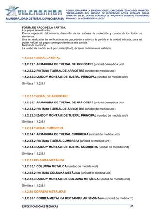 47
CONSULTORIA PARA LA ELABORACION DEL EXPEDIENTE TÉCNICO DEL PROYECTO:
"MEJORAMIENTO DEL SERVICIO DE RECREACION ACTIVA MEDIANTE GRASS
SINTETICO EN EL CENTRO POBLADO DE KUQUIPATA, DISTRITO VILCABAMBA,
PROVINCIA LA CONVENCION - CUSCO."
MUNICIPALIDAD DISTRITAL DE VILCABAMBA
ESPECIFICACIONES TECNICAS
FORMA DE PAGO DE LA PARTIDA.
Los pagos se realizarán:
Previa inspección del correcto desarrollo de los trabajos de protección y curado de los todos los
elementos.
Una vez realizadas las verificaciones se procederán a valorizar la partida en la unidad indicada, para así
poder realizar los pagos correspondientes a esta partida.
Método de medición.
La unidad de medida será por Unidad (Und), de tijeral debidamente instalado.
1.1.2.5.2 TIJERAL LATERAL
1.1.2.5.2.1 ARMADURA DE TIJERAL DE ARRIOSTRE (unidad de medida:und)
1.1.2.5.2.2 PINTURA TIJERAL DE ARRIOSTRE (unidad de medida:und)
1.1.2.5.2.3 IZADO Y MONTAJE DE TIJERAL PRINCIPAL (unidad de medida:und)
Similar a 1.1.2.5.1
1.1.2.5.3 TIJERAL DE ARRIOSTRE
1.1.2.5.3.1 ARMADURA DE TIJERAL DE ARRIOSTRE (unidad de medida:und)
1.1.2.5.3.2 PINTURA TIJERAL DE ARRIOSTRE (unidad de medida:und)
1.1.2.5.3.3 IZADO Y MONTAJE DE TIJERAL PRINCIPAL (unidad de medida:und)
Similar a 1.1.2.5.1
1.1.2.5.4 TIJERAL CUMBRERA
1.1.2.5.4.1 ARMADURA DE TIJERAL CUMBRERA (unidad de medida:und)
1.1.2.5.4.2 PINTURA TIJERAL CUMBRERA (unidad de medida:und)
1.1.2.5.4.3 IZADO Y MONTAJE DE TIJERAL CUMBRERA (unidad de medida:und)
Similar a 1.1.2.5.1
1.1.2.5.5 COLUMNA METÁLICA
1.1.2.5.5.1 COLUMNA METÁLICA (unidad de medida:und)
1.1.2.5.5.2 PINTURA COLUMNA METÁLICA (unidad de medida:und)
1.1.2.5.5.3 IZADO Y MONTAJE DE COLUMNA METÁLICA (unidad de medida:und)
Similar a 1.1.2.5.1
1.1.2.5.6 CORREAS METÁLICAS
1.1.2.5.6.1 CORREA METÁLICA RECTANGULAR 50x50x3mm (unidad de medida:m)
 