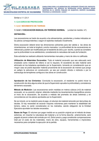 48
CONSULTORIA PARA LA ELABORACION DEL EXPEDIENTE TÉCNICO DEL PROYECTO:
"MEJORAMIENTO DEL SERVICIO DE RECREACION ACTIVA MEDIANTE GRASS
SINTETICO EN EL CENTRO POBLADO DE KUQUIPATA, DISTRITO VILCABAMBA,
PROVINCIA LA CONVENCION - CUSCO."
MUNICIPALIDAD DISTRITAL DE VILCABAMBA
ESPECIFICACIONES TECNICAS
Similar a 1.1.2.5.1
1.1.2.6 CERCO DE PROTECCIÓN
1.1.2.6.1 MOVIMIENTO DE TIERRAS
1.1.2.6.1.1 EXCAVACION MANUAL EN TERRENO NORMAL (unidad de medida: m³)
DEFINICIÓN.-
Las excavaciones se harán de acuerdo a los alineamientos, pendientes y niveles indicados en
los planos correspondientes o según el replanteo realizado inicialmente.
Dicha excavación deberá tener las dimensiones suficientes para dar cabida a las obras de
cimentaciones, en toda la longitud y ancho marcados. La profundidad de las excavaciones es
referencial y podrán ser modificadas por el residente de obra y por escrito, cuando se considere
que la profundidad no es satisfactoria, considerando la naturaleza del suelo de fundación.
Esta actividad se realizará utilizando herramientas manuales y mano de obra no calificada.
Utilización de Materiales Excavados: Todo el material excavado que sea adecuado será
empleado como material de relleno si así lo requiera. El excedente de este material será
eliminado en los botaderos aprobados por la Supervisión, tomando en consideración que en
ningún caso se podrá depositar material proveniente de la excavación de manera que ponga
en peligro la estructura en construcción, ya sea por presión directa o indirecta o por la
sobrecarga de terraplenes contiguos a las obras en construcción.
Aprobación de los Cimientos: Concluida la excavación, el residente no podrá iniciar la
construcción de obra alguna antes de que la Supervisión apruebe la profundidad y consistencia
del terreno excavado.
Método de Medición: Las excavaciones serán medidas en metros cúbicos (m3) de material
excavado, en su posición original, obtenida mediante los levantamientos topográficos previos
al inicio de la excavación, de acuerdo a método del promedio de áreas extremas y en
concordancia con los planos aprobados por la Supervisión.
No se incluirá, en la medición para el pago, el volumen de material removido por derrumbes de
taludes. Si hay necesidad de excavar mayores volúmenes para mantener la estabilidad del
terreno, estos no serán considerados en los metrados, siendo obligación de la Entidad
Ejecutora apuntalar los taludes excavados.
Bases de Pago: El volumen por pagar medido en su posición original por el método de áreas
extremas, sin importar la naturaleza del material y en la forma descrita anteriormente, será
pagado al precio unitario del contrato por m3, Dicho precio y pago constituirán compensaciones
total por el costo de los materiales, mano de obra, equipos, herramientas e imprevistos
necesarios para completar la ejecución de la partida.
 
