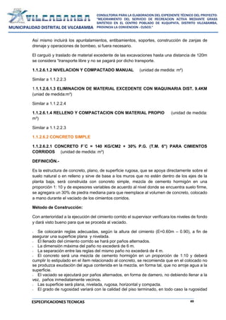 49
CONSULTORIA PARA LA ELABORACION DEL EXPEDIENTE TÉCNICO DEL PROYECTO:
"MEJORAMIENTO DEL SERVICIO DE RECREACION ACTIVA MEDIANTE GRASS
SINTETICO EN EL CENTRO POBLADO DE KUQUIPATA, DISTRITO VILCABAMBA,
PROVINCIA LA CONVENCION - CUSCO."
MUNICIPALIDAD DISTRITAL DE VILCABAMBA
ESPECIFICACIONES TECNICAS
Así mismo incluirá los apuntalamientos, entibamientos, soportes, construcción de zanjas de
drenaje y operaciones de bombeo, si fuera necesario.
El carguió y traslado de material excedente de las excavaciones hasta una distancia de 120m
se considera “transporte libre y no se pagará por dicho transporte.
1.1.2.6.1.2 NIVELACION Y COMPACTADO MANUAL (unidad de medida: m²)
Similar a 1.1.2.2.3
1.1.1.2.6.1.3 ELIMINACION DE MATERIAL EXCEDENTE CON MAQUINARIA DIST. 9.4KM
(uniad de medida:m³)
Similar a 1.1.2.2.4
1.1.2.6.1.4 RELLENO Y COMPACTACION CON MATERIAL PROPIO (unidad de medida:
m³)
Similar a 1.1.2.2.3
1.1.2.6.2 CONCRETO SIMPLE
1.1.2.6.2.1 CONCRETO F´C = 140 KG/CM2 + 30% P.G. (T.M. 6") PARA CIMIENTOS
CORRIDOS (unidad de medida: m³)
DEFINICIÓN.-
Es la estructura de concreto, plano, de superficie rugosa, que se apoya directamente sobre el
suelo natural o en relleno y sirve de base a los muros que no estén dentro de los ejes de la
planta baja, será construida con concreto simple, mezcla de cemento hormigón en una
proporción 1: 10 y de espesores variables de acuerdo al nivel donde se encuentra suelo firme,
se agregara un 30% de piedra mediana para que reemplace al volumen de concreto, colocado
a mano durante el vaciado de los cimientos corridos.
Método de Construcción:
Con anterioridad a la ejecución del cimiento corrido el supervisor verificara los niveles de fondo
y dará visto bueno para que se proceda al vaciado.
- Se colocarán reglas adecuadas, según la altura del cimiento (E=0.60m – 0.90), a fin de
asegurar una superficie plana y nivelada.
- El llenado del cimiento corrido se hará por paños alternados.
- La dimensión máxima del paño no excederá de 6 m.
- La separación entre las reglas del mismo paño no excederá de 4 m.
- El concreto será una mezcla de cemento hormigón en un proporción de 1:10 y deberá
cumplir lo estipulado en el ítem relacionado al concreto, se recomienda que en el colocado no
se produzca exudación del agua contenida en la mezcla, en forma tal, que no arroje agua a la
superficie.
- El vaciado se ejecutará por paños alternados, en forma de damero, no debiendo llenar a la
vez, paños inmediatamente vecinos.
- Las superficie será plana, nivelada, rugosa, horizontal y compacta.
- El grado de rugosidad variará con la calidad del piso terminado, en todo caso la rugosidad
 