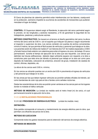 5
CONSULTORIA PARA LA ELABORACION DEL EXPEDIENTE TÉCNICO DEL PROYECTO:
"MEJORAMIENTO DEL SERVICIO DE RECREACION ACTIVA MEDIANTE GRASS
SINTETICO EN EL CENTRO POBLADO DE KUQUIPATA, DISTRITO VILCABAMBA,
PROVINCIA LA CONVENCION - CUSCO."
MUNICIPALIDAD DISTRITAL DE VILCABAMBA
ESPECIFICACIONES TECNICAS
El Cerco de planchas de calamina permitirá evitar interferencias con las labores, coadyuvará
en la protección, asimismo impedirá la ocurrencia de accidentes de transeúntes que pudieran
merodear el lugar de trabajo.
CONTROL: El Supervisor deberá exigir al Residente, la ejecución del cerco perimetral según
lo previsto, en las longitudes y sectores necesarios, a fin de garantizar la seguridad de los
trabajadores, peatones y estructuras vecinas.
MÉTODO CONSTRUCTIVO: Se trazará en el terreno el diseño geométrico del cerco; la altura
mínima del cerco será de 3.60 m. con el soporte que indiquen los planos o según recomiende
el inspector o supervisor de obra. Los cercos contarán con puertas de anchos convenientes
mínimo 6 metros, tal que permita el fácil acceso de vehículos y personal que trabaja en la obra.
Los parantes serán de rollizos de madera 4” con listones de 2”x3” de madera espaciado a 3.60m
y forrado hacia el lado exterior con calamina para evitar el ingreso a la zona de trabajo. El cerco
permanecerá durante el tiempo de ejecución de la obra que sea requerido. Los cercos que
delimiten las futuras edificaciones deberán dejar suficiente espacio con respecto a la obra a
construirse para que éste sirva de tránsito al personal que trabaja en la obra así como para
depósito de materiales, colocación de andamios, erección de gruas, instalación de casetas de
control, oficinas, depósitos, etc.
La altura de los cercos será 3.60 m. mínimo;
En los cercos se ubicarán puertas con un ancho de 6.00 m previniendo el ingreso de vehículos
y del personal que trabaje en la obra.
En las zonas por las que deban ingresar vehículos se pondrán señales oficiales de tránsito, así
como banderolas de color rojo para el día o faroles como señales nocturnas.
Dadas las características de la obra se podrán poner ventanas en los cercos pero en los lugares
donde no moleste el tráfico vehicular.
MÉTODO DE MEDICIÓN: La Unidad de medida será el metro lineal (m) de cerco, el cual
permanecerá durante la ejecución de la obra.
1.1.1.1.2 INSTALACIONES PROVISIONALES
1.1.1.1.2.1 PROVISION DE ENERGIA ELECTRICA (unidad de medida: mes)
DEFINICIÓN.-
Esta partida corresponde el consumo y mantenimiento de energía eléctrica para la obra, que
permitan una eficiente secuencia de la obra.
METODO DE EJECUCION
Comprende todos los gastos necesarios para la obtención del servicio de energía eléctrica.
MÉTODOS DE MEDICIÓN
 