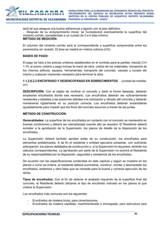 50
CONSULTORIA PARA LA ELABORACION DEL EXPEDIENTE TÉCNICO DEL PROYECTO:
"MEJORAMIENTO DEL SERVICIO DE RECREACION ACTIVA MEDIANTE GRASS
SINTETICO EN EL CENTRO POBLADO DE KUQUIPATA, DISTRITO VILCABAMBA,
PROVINCIA LA CONVENCION - CUSCO."
MUNICIPALIDAD DISTRITAL DE VILCABAMBA
ESPECIFICACIONES TECNICAS
será tal que asegure una buena adherencia y ligazón con el piso definitivo.
- Después de su endurecimiento inicial, se humedecerá eventualmente la superficie del
cimiento corrido, sometiéndolo a un curado de 3 a 4 días mínimo.
MÉTODO DE MEDICIÓN:
El volumen del cimiento corrido será la correspondiente a superficie comprendida entre los
paramentos sin revestir. El área se medirá en metros cúbicos (m3).
BASES DE PAGO:
El pago se hará a los precios unitarios establecidos en el contrato para la partida, mezcla C:H
1:10, el precio unitario y pago incluye la mano de obra, costos de los materiales, transporte de
los mismos aditivos, equipos, herramientas, transporte del concreto, vaciado y curado del
mismo y cualquier imprevisto necesario para terminar la obra.
1.1.2.6.2.2 ENCOFRADO Y DESENCOFRADO EN SOBRECIMIENTOS (unidad de medida:
m²)
DESCRIPCIÓN: Con el objeto de confinar el concreto y darle la forma deseada, deberán
emplearse encofrados donde sea necesario. Los encofrados deberán ser suficientemente
resistentes y estables a las presiones debidas a la colocación y vibrado del concreto y deberán
mantenerse rígidamente en su posición correcta. Los encofrados deberán ensamblarse
ajustadamente para impedir que los finos del concreto escurran a través de las juntas.
MÉTODO DE CONSTRUCCIÓN:
Generalidades: La superficie de los encofrados en contacto con el concreto se mantendrá en
buenas condiciones y deberá ser reemplazada cuando ello se requiera. El Residente deberá
someter a la aprobación de la Supervisión, los planos de detalle de la disposición de los
encofrados.
La Supervisión deberá también aprobar antes de su construcción, los encofrados para
elementos prefabricados. A tal fin el residente o entidad ejecutora presentar, con suficiente
anticipación, los planos detallados de construcción y, si la Supervisión lo requiriere, también los
cálculos correspondientes. La aprobación por parte de la Supervisión no eximirá al Residente
de su responsabilidad por la disposición, seguridad y resistencia de los encofrados.
De acuerdo con las especificaciones contenidas en este capítulo y según se muestra en los
planos o como se ordene, el residente deberá suministrar, construir, montar y desmantelar los
encofrados, andamios y obra falsa que se necesite para la buena y correcta ejecución de las
obras.
Tipos de encofrados: Con el fin de obtener el acabado requerido de la superficie final del
concreto, el Residente deberá utilizarse el tipo de encofrado indicado en los planos el que
ordene la Supervisión.
Los encofrados más comunes son los siguientes:
- Encofrados de madera bruta, para cimentaciones.
- Encofrados de madera cepillado, machihembrada o enchapada, para estructura cara
 