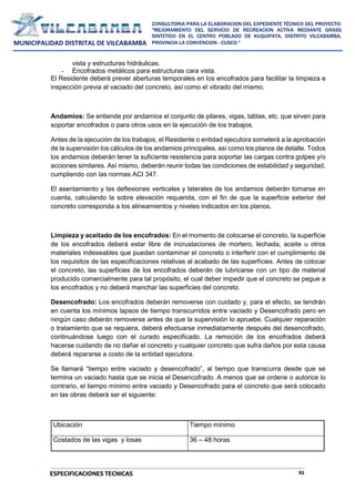 51
CONSULTORIA PARA LA ELABORACION DEL EXPEDIENTE TÉCNICO DEL PROYECTO:
"MEJORAMIENTO DEL SERVICIO DE RECREACION ACTIVA MEDIANTE GRASS
SINTETICO EN EL CENTRO POBLADO DE KUQUIPATA, DISTRITO VILCABAMBA,
PROVINCIA LA CONVENCION - CUSCO."
MUNICIPALIDAD DISTRITAL DE VILCABAMBA
ESPECIFICACIONES TECNICAS
vista y estructuras hidráulicas.
- Encofrados metálicos para estructuras cara vista.
El Residente deberá prever aberturas temporales en los encofrados para facilitar la limpieza e
inspección previa al vaciado del concreto, así como el vibrado del mismo.
Andamios: Se entiende por andamios el conjunto de pilares, vigas, tablas, etc. que sirven para
soportar encofrados o para otros usos en la ejecución de los trabajos.
Antes de la ejecución de los trabajos, el Residente o entidad ejecutora someterá a la aprobación
de la supervisión los cálculos de los andamios principales, así como los planos de detalle. Todos
los andamios deberán tener la suficiente resistencia para soportar las cargas contra golpes y/o
acciones similares. Así mismo, deberán reunir todas las condiciones de estabilidad y seguridad,
cumpliendo con las normas ACI 347.
El asentamiento y las deflexiones verticales y laterales de los andamios deberán tomarse en
cuenta, calculando la sobre elevación requerida, con el fin de que la superficie exterior del
concreto corresponda a los alineamientos y niveles indicados en los planos.
Limpieza y aceitado de los encofrados: En el momento de colocarse el concreto, la superficie
de los encofrados deberá estar libre de incrustaciones de mortero, lechada, aceite u otros
materiales indeseables que puedan contaminar el concreto o interferir con el cumplimiento de
los requisitos de las especificaciones relativas al acabado de las superficies. Antes de colocar
el concreto, las superficies de los encofrados deberán de lubricarse con un tipo de material
producido comercialmente para tal propósito, el cual deber impedir que el concreto se pegue a
los encofrados y no deberá manchar las superficies del concreto.
Desencofrado: Los encofrados deberán removerse con cuidado y, para el efecto, se tendrán
en cuenta los mínimos lapsos de tiempo transcurridos entre vaciado y Desencofrado pero en
ningún caso deberán removerse antes de que la supervisión lo apruebe. Cualquier reparación
o tratamiento que se requiera, deberá efectuarse inmediatamente después del desencofrado,
continuándose luego con el curado especificado. La remoción de los encofrados deberá
hacerse cuidando de no dañar el concreto y cualquier concreto que sufra daños por esta causa
deberá repararse a costo de la entidad ejecutora.
Se llamará “tiempo entre vaciado y desencofrado”, al tiempo que transcurra desde que se
termina un vaciado hasta que se inicia el Desencofrado. A menos que se ordene o autorice lo
contrario, el tiempo mínimo entre vaciado y Desencofrado para el concreto que será colocado
en las obras deberá ser el siguiente:
Ubicación Tiempo mínimo
Costados de las vigas y losas 36 – 48 horas
 