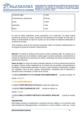 52
CONSULTORIA PARA LA ELABORACION DEL EXPEDIENTE TÉCNICO DEL PROYECTO:
"MEJORAMIENTO DEL SERVICIO DE RECREACION ACTIVA MEDIANTE GRASS
SINTETICO EN EL CENTRO POBLADO DE KUQUIPATA, DISTRITO VILCABAMBA,
PROVINCIA LA CONVENCION - CUSCO."
MUNICIPALIDAD DISTRITAL DE VILCABAMBA
ESPECIFICACIONES TECNICAS
Fondos de vigas
Cimentaciones y elevaciones
Losas
Sardineles
Muros
21 días
48 horas
14 días
3 días
3 días
En caso de utilizar acelerantes, previa autorización de la supervisión, los plazos podrán
reducirse de acuerdo con el tipo y proporción del acelerante que se emplee. En todo caso, el
tiempo de Desencofrado se fijara de acuerdo con las pruebas de resistencia efectuadas en
muestras de concreto.
Todo encofrado, antes de ser colocado nuevamente, deber ser limpiado cuidadosamente; no
se aceptará la presencia de álveos o deformaciones.
Medición: El método de medición será el área en metros cuadrados (M2) de contacto con el
concreto cubierto por los encofrados, medida según los planos aprobados, comprendiendo el
metrado así obteniendo las estructuras de sostén y andamiajes que fueran necesarios para el
soporte de la estructura.
Bases de Pago: El número de metros cuadrados obtenido en la forma anteriormente descrita,
se pagará al precio unitario establecido en el contrato para las partidas correspondientes a
Encofrados y Desencofrados Normales. El precio y pago constituye compensación completa
por materiales, mano de obra, equipos, herramientas y transportes para la fabricación y
colocación de los encofrados y el retiro de los mismos.
1.1.2.6.2.3 CONCRETO F'C=175 KG/CM2 PAR SOBRECIMIENTO (unidad de medida: m³)
Similar a 1.2.4.1.1.
1.1.2.6.3 CERCO METÁLICO
1.1.2.6.3.1 POSTE METÁLICO 75x75x3mm (unidad de medida:und)
1.1.2.6.3.2 TUBO CUADRADO DE 3''X3'' (unidad de medida: m)
Similar a 1.4.2.3.
1.1.2.6.3.3 MALLA OLIMPICA METALICA CON MARCO ANGULAR (unidad de medida:
m²)
DESCRIPCIÓN:
Este trabajo consiste en la elaboración y colocación del cerco metálico en el cual dicho cerco
está compuesto de malla galvanizada y encerrado en un marco metálico y unido por un tubo
 
