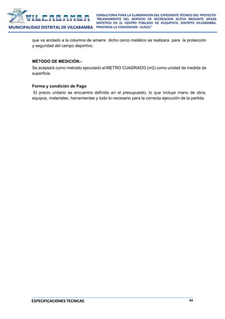 53
CONSULTORIA PARA LA ELABORACION DEL EXPEDIENTE TÉCNICO DEL PROYECTO:
"MEJORAMIENTO DEL SERVICIO DE RECREACION ACTIVA MEDIANTE GRASS
SINTETICO EN EL CENTRO POBLADO DE KUQUIPATA, DISTRITO VILCABAMBA,
PROVINCIA LA CONVENCION - CUSCO."
MUNICIPALIDAD DISTRITAL DE VILCABAMBA
ESPECIFICACIONES TECNICAS
que va anclado a la columna de amarre dicho cerco metálico se realizara para la protección
y seguridad del campo deportivo.
MÉTODO DE MEDICIÓN.-
Se aceptará como metrado ejecutado al METRO CUADRADO (m2) como unidad de medida de
superficie.
Forma y condición de Pago
El precio unitario se encuentra definido en el presupuesto, lo que incluye mano de obra,
equipos, materiales, herramientas y todo lo necesario para la correcta ejecución de la partida.
 