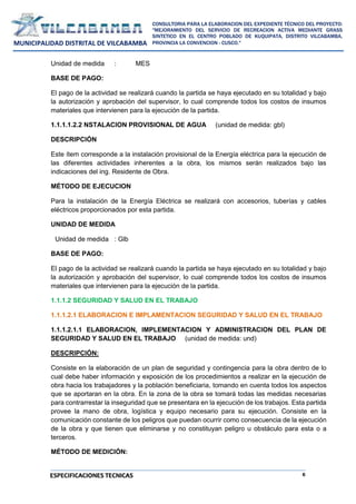 6
CONSULTORIA PARA LA ELABORACION DEL EXPEDIENTE TÉCNICO DEL PROYECTO:
"MEJORAMIENTO DEL SERVICIO DE RECREACION ACTIVA MEDIANTE GRASS
SINTETICO EN EL CENTRO POBLADO DE KUQUIPATA, DISTRITO VILCABAMBA,
PROVINCIA LA CONVENCION - CUSCO."
MUNICIPALIDAD DISTRITAL DE VILCABAMBA
ESPECIFICACIONES TECNICAS
Unidad de medida : MES
BASE DE PAGO:
El pago de la actividad se realizará cuando la partida se haya ejecutado en su totalidad y bajo
la autorización y aprobación del supervisor, lo cual comprende todos los costos de insumos
materiales que intervienen para la ejecución de la partida.
1.1.1.1.2.2 NSTALACION PROVISIONAL DE AGUA (unidad de medida: gbl)
DESCRIPCIÓN
Este ítem corresponde a la instalación provisional de la Energía eléctrica para la ejecución de
las diferentes actividades inherentes a la obra, los mismos serán realizados bajo las
indicaciones del ing. Residente de Obra.
MÉTODO DE EJECUCION
Para la instalación de la Energía Eléctrica se realizará con accesorios, tuberías y cables
eléctricos proporcionados por esta partida.
UNIDAD DE MEDIDA
Unidad de medida : Glb
BASE DE PAGO:
El pago de la actividad se realizará cuando la partida se haya ejecutado en su totalidad y bajo
la autorización y aprobación del supervisor, lo cual comprende todos los costos de insumos
materiales que intervienen para la ejecución de la partida.
1.1.1.2 SEGURIDAD Y SALUD EN EL TRABAJO
1.1.1.2.1 ELABORACION E IMPLAMENTACION SEGURIDAD Y SALUD EN EL TRABAJO
1.1.1.2.1.1 ELABORACION, IMPLEMENTACION Y ADMINISTRACION DEL PLAN DE
SEGURIDAD Y SALUD EN EL TRABAJO (unidad de medida: und)
DESCRIPCIÓN:
Consiste en la elaboración de un plan de seguridad y contingencia para la obra dentro de lo
cual debe haber información y exposición de los procedimientos a realizar en la ejecución de
obra hacia los trabajadores y la población beneficiaria, tomando en cuenta todos los aspectos
que se aportaran en la obra. En la zona de la obra se tomará todas las medidas necesarias
para contrarrestar la inseguridad que se presentara en la ejecución de los trabajos. Esta partida
provee la mano de obra, logística y equipo necesario para su ejecución. Consiste en la
comunicación constante de los peligros que puedan ocurrir como consecuencia de la ejecución
de la obra y que tienen que eliminarse y no constituyan peligro u obstáculo para esta o a
terceros.
MÉTODO DE MEDICIÓN:
 