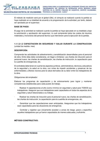 7
CONSULTORIA PARA LA ELABORACION DEL EXPEDIENTE TÉCNICO DEL PROYECTO:
"MEJORAMIENTO DEL SERVICIO DE RECREACION ACTIVA MEDIANTE GRASS
SINTETICO EN EL CENTRO POBLADO DE KUQUIPATA, DISTRITO VILCABAMBA,
PROVINCIA LA CONVENCION - CUSCO."
MUNICIPALIDAD DISTRITAL DE VILCABAMBA
ESPECIFICACIONES TECNICAS
El método de medición será por el global (Glb), el cómputo se realizará cuando la partida se
haya realizado en su totalidad de acuerdo a la programación de la actividad, por tanto, deberá
ser aprobado por el supervisor.
BASE DE PAGO:
El pago de la actividad se realizará cuando la partida se haya ejecutado en su totalidad y bajo
la autorización y aprobación del supervisor, lo cual comprende todos los costos de insumos
materiales y honorarios del personal técnico que intervienen para la ejecución de la partida.
1.1.1.2.1.2 CAPACITACION EN SEGURIDAD Y SALUD DURANTE LA CONSTRUCCION
(unidad de medida: mes)
DESCRIPCIÓN:
Comprende las actividades de adiestramiento y sensibilización desarrolladas para el personal
de obra. Entre ellas debe considerarse, sin llegar a limitarse: Las charlas de inducción para el
personal nuevo, las charlas de sensibilización, las charlas de instrucción, la capacitación para
la cuadrilla de emergencias, etc.
El contratista debe tener en cuenta los aspectos jurídicos, administrativos, técnicos y educativos
de la seguridad y la salud en la obra, con miras de impedir accidentes y preservar de las
enfermedades y efectos nocivos para la salud derivados de su labor entre los trabajadores de
la obra.
Obligaciones del empleador:
Elaborar los programas de capacitación y de entrenamiento para lograr y mantener
competencias establecidas para cada puesto de trabajo.
· Realizar 4 capacitaciones al año (como mínimo) en seguridad y salud para TODOS sus
trabajadores. Asegurar que sus trabajadores sean capacitados en todos los aspectos de la
seguridad y salud relacionadas a su trabajo.
· Realizar las charlas de inducción para el personal nuevo, las charlas de sensibilización,
las charlas de instrucción, la capacitación para la cuadrilla de emergencias, etc.
· Garantizar que las capacitaciones sean anticipadas. Asegurarse que los trabajadores
sean capacitados para las situaciones de emergencia.
· Controlar y registrar que únicamente accedan a zonas de riesgo, grave y específico
aquellos trabajadores que ya fueron capacitados de manera adecuada y suficiente.
MÉTODO CONSTRUCTIVO:
 