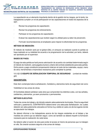 8
CONSULTORIA PARA LA ELABORACION DEL EXPEDIENTE TÉCNICO DEL PROYECTO:
"MEJORAMIENTO DEL SERVICIO DE RECREACION ACTIVA MEDIANTE GRASS
SINTETICO EN EL CENTRO POBLADO DE KUQUIPATA, DISTRITO VILCABAMBA,
PROVINCIA LA CONVENCION - CUSCO."
MUNICIPALIDAD DISTRITAL DE VILCABAMBA
ESPECIFICACIONES TECNICAS
La capacitación es un elemento importante dentro de la gestión de los riesgos, por lo tanto, los
trabajadores cumplen un rol de participación en las capacitaciones en todos los aspectos de la
SST.
· Revisar los programas de capacitación.
· Revisar los programas de entrenamiento.
· Participar en los programas de capacitación.
· Evaluar las capacitaciones que reciben según la utilidad para su labor de prevención.
· Formular recomendaciones al empleador para mejorar la efectividad de los programas.
MÉTODO DE MEDICIÓN:
El método de medición será por el global (Glb), el cómputo se realizará cuando la partida se
haya realizado en su totalidad de acuerdo a la programación de la actividad, por tanto, deberá
ser aprobado por el supervisor.
BASES DE PAGO:
El pago de esta partida se hará previa valorización de acuerdo a la cantidad determinada según
el método de medición, será pagada al precio unitario del contrato establecido para esta partida.
Dicho precio y pago constituirá compensación total por el costo de los materiales, equipo, mano
de obra, herramientas e imprevistos necesarios para completar la partida
1.1.1.2.1.3 EQUIPO DE SEÑALIZACION TEMPORAL DE SEGURIDAD (unidad de medida:
gbl)
DESCRIPCIÓN:
Este ítem contempla toda la señalización, Cartelería y elementos tanto de seguridad vial como
Visibilidad en las zonas de obras.
El Contratista deberá señalizar cada obra que comprenden los distintos Lotes, con las señales,
cartelerías y elementos, ya sean provisorios o permanentes.
MÉTODO EJECUTIVO:
Todas las zonas de trabajo y de tránsito estarán adecuadamente iluminadas. Para la seguridad
vehicular y peatonal EL CONTRATISTA deberá tener una adecuada Señalización, los cuales
deberán ser adecuadamente colocados en forma muy visible en cada uno de los lugares donde
se ejecutarán los trabajos.
Se deberá informar a los trabajadores acerca de los riesgos existentes en el trabajo y las
medidas de control que se deberán seguir, como así también se deberá impartir la formación
necesaria para la realización de cada tarea.
Se deberá vallar el sector de obra para evitar el acceso al mismo de personas que no trabajen
en ella. Se crearán accesos seguros a las zonas de trabajo.
 