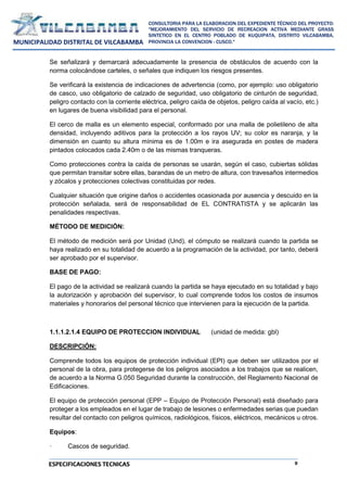 9
CONSULTORIA PARA LA ELABORACION DEL EXPEDIENTE TÉCNICO DEL PROYECTO:
"MEJORAMIENTO DEL SERVICIO DE RECREACION ACTIVA MEDIANTE GRASS
SINTETICO EN EL CENTRO POBLADO DE KUQUIPATA, DISTRITO VILCABAMBA,
PROVINCIA LA CONVENCION - CUSCO."
MUNICIPALIDAD DISTRITAL DE VILCABAMBA
ESPECIFICACIONES TECNICAS
Se señalizará y demarcará adecuadamente la presencia de obstáculos de acuerdo con la
norma colocándose carteles, o señales que indiquen los riesgos presentes.
Se verificará la existencia de indicaciones de advertencia (como, por ejemplo: uso obligatorio
de casco, uso obligatorio de calzado de seguridad, uso obligatorio de cinturón de seguridad,
peligro contacto con la corriente eléctrica, peligro caída de objetos, peligro caída al vacío, etc.)
en lugares de buena visibilidad para el personal.
El cerco de malla es un elemento especial, conformado por una malla de polietileno de alta
densidad, incluyendo aditivos para la protección a los rayos UV; su color es naranja, y la
dimensión en cuanto su altura mínima es de 1.00m e ira asegurada en postes de madera
pintados colocados cada 2.40m o de las mismas tranqueras.
Como protecciones contra la caída de personas se usarán, según el caso, cubiertas sólidas
que permitan transitar sobre ellas, barandas de un metro de altura, con travesaños intermedios
y zócalos y protecciones colectivas constituidas por redes.
Cualquier situación que origine daños o accidentes ocasionada por ausencia y descuido en la
protección señalada, será de responsabilidad de EL CONTRATISTA y se aplicarán las
penalidades respectivas.
MÉTODO DE MEDICIÓN:
El método de medición será por Unidad (Und), el cómputo se realizará cuando la partida se
haya realizado en su totalidad de acuerdo a la programación de la actividad, por tanto, deberá
ser aprobado por el supervisor.
BASE DE PAGO:
El pago de la actividad se realizará cuando la partida se haya ejecutado en su totalidad y bajo
la autorización y aprobación del supervisor, lo cual comprende todos los costos de insumos
materiales y honorarios del personal técnico que intervienen para la ejecución de la partida.
1.1.1.2.1.4 EQUIPO DE PROTECCION INDIVIDUAL (unidad de medida: gbl)
DESCRIPCIÓN:
Comprende todos los equipos de protección individual (EPI) que deben ser utilizados por el
personal de la obra, para protegerse de los peligros asociados a los trabajos que se realicen,
de acuerdo a la Norma G.050 Seguridad durante la construcción, del Reglamento Nacional de
Edificaciones.
El equipo de protección personal (EPP – Equipo de Protección Personal) está diseñado para
proteger a los empleados en el lugar de trabajo de lesiones o enfermedades serias que puedan
resultar del contacto con peligros químicos, radiológicos, físicos, eléctricos, mecánicos u otros.
Equipos:
· Cascos de seguridad.
 