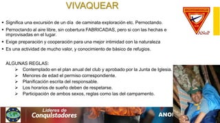 VIVAQUEAR
 Significa una excursión de un día de caminata exploración etc. Pernoctando.
 Pernoctando al aire libre, sin cobertura FABRICADAS, pero si con las hechas e
improvisadas en el lugar.
 Exige preparación y cooperación para una mejor intimidad con la naturaleza
 Es una actividad de mucho valor, y conocimiento de básico de refugios.
ALGUNAS REGLAS:
 Contemplado en el plan anual del club y aprobado por la Junta de Iglesia.
 Menores de edad el permiso correspondiente.
 Planificación escrita del responsable.
 Los horarios de sueño deben de respetarse.
 Participación de ambos sexos, reglas como las del campamento.
 