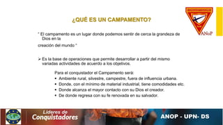 ¿QUÉ ES UN CAMPAMENTO?
“ El campamento es un lugar donde podemos sentir de cerca la grandeza de
Dios en la
creación del mundo “
 Es la base de operaciones que permite desarrollar a partir del mismo
variadas actividades de acuerdo a los objetivos.
Para el conquistador el Campamento será:
 Ambiente rural, silvestre, campestre, fuera de influencia urbana.
 Donde, con el mínimo de material industrial, tiene comodidades etc.
 Donde alcanza el mayor contacto con su Dios el creador.
 De donde regresa con su fe renovada en su salvador.
 