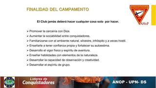 FINALIDAD DEL CAMPAMENTO
El Club jamás deberá hacer cualquier cosa solo por hacer.
 Promover la cercanía con Dios.
 Aumentar la sociabilidad entre conquistadores.
 Familiarizarse con el ambiente natural, silvestre, inhóspito y a veces hostil.
 Enseñarle a tener confianza propia y fortalecer su autoestima.
 Desarrollo el vigor físico y espíritu de aventura.
 Enseñar habilidades con elementos de la naturaleza.
 Desarrollar la capacidad de observación y creatividad.
 Desarrollar el espíritu de grupo.
 