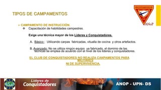 TIPOS DE CAMPAMENTOS
 CAMPAMENTO DE INSTRUCCIÓN.
 Capacitación de habilidades campestres.
Exige una técnica mayor de los Lideres y Conquistadores.
A. Básico : Utilizando carpas fabricadas, vitualla de cocina y otros artefactos.
B. Avanzado: No se utiliza ningún equipo ya fabricado, el dominio de las
técnicas se emplea de acuerdo con el nivel de los lideres y conquistadores.
EL CLUB DE CONQUISTADORES NO REALIZA CANPAMENTOS PARA
MILITARES
NI DE SUPERVIVENCIA.
 