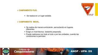  CAMPAMENTO FIJO.
 Se realiza en un lugar estable.
 CAMPAMENTO MOVIL.
 Se realiza de manera ambulante pernoctando en lugares
diferentes.
 Exige un nivel técnico bastante preparado.
 Puede realizarse con todo el club o por las unidades, cuando las
condiciones lo permitan.
 