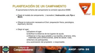 PLANIFICACIÓN DE UN CAMPAMENTO
Al aproximarse la fecha del campamento la comisión ejecutiva DEBE:
 Elegir el modelo de campamento, ( recreativo ) Instrucción, a,b, Fijo o
Móvil.
 Ofrecer la instrucción necesaria al Club: preparación física, psicológica,
espiritual y técnica
 Elegir el lugar:
a)Explorar el lugar.
b)Verificar la distancia de los lugares de ayuda.
c) Observar si hay agua potable y sus fuentes, el terreno, leña,
materiales para construcciones, señal de celular, rutas,
d)Número de participantes.
e)La autorización del propietario o responsable.
 