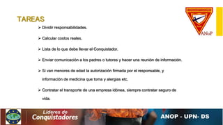 TAREAS
 Dividir responsabilidades.
 Calcular costos reales.
 Lista de lo que debe llevar el Conquistador.
 Enviar comunicación a los padres o tutores y hacer una reunión de información.
 Si van menores de edad la autorización firmada por el responsable, y
información de medicina que toma y alergias etc.
 Contratar el transporte de una empresa idónea, siempre contratar seguro de
vida.
 