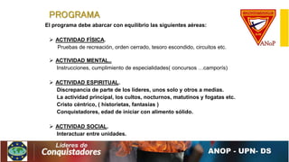 PROGRAMA
El programa debe abarcar con equilibrio las siguientes aéreas:
 ACTIVIDAD FÍSICA.
Pruebas de recreación, orden cerrado, tesoro escondido, circuitos etc.
 ACTIVIDAD MENTAL..
Instrucciones, cumplimiento de especialidades( concursos …camporís)
 ACTIVIDAD ESPIRITUAL.
Discrepancia de parte de los líderes, unos solo y otros a medias.
La actividad principal, los cultos, nocturnos, matutinos y fogatas etc.
Cristo céntrico, ( historietas, fantasías )
Conquistadores, edad de iniciar con alimento sólido.
 ACTIVIDAD SOCIAL.
Interactuar entre unidades.
 