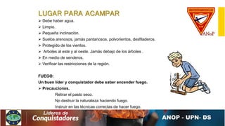 LUGAR PARA ACAMPAR
 Debe haber agua.
 Limpio.
 Pequeña inclinación.
 Suelos arenosos, jamás pantanosos, polvorientos, desfiladeros.
 Protegido de los vientos.
 Arboles al este y al oeste. Jamás debajo de los árboles .
 En medio de senderos.
 Verificar las restricciones de la región.
FUEGO:
Un buen líder y conquistador debe saber encender fuego.
 Precauciones.
Retirar el pasto seco.
No destruir la naturaleza haciendo fuego.
Instruir en las técnicas correctas de hacer fuego.
 