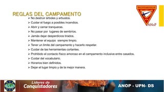 REGLAS DEL CAMPAMENTO
 No destruir árboles y arbustos.
 Cuidar el fuego a posibles incendios.
 Abrir y cerrar tranqueras.
 No pasar por lugares de sembríos.
 Jamás dejar desperdicios tirados.
 Mantener el equipo siempre limpio.
 Tener un limite del campamento y hacerlo respetar.
 Cuidar de las herramientas cortantes.
 Prohibido el contacto físico amoroso en el campamento inclusive entre casados.
 Cuidar del vocabulario.
 Horarios bien definidos.
 Dejar el lugar limpio y de la mejor manera.
 