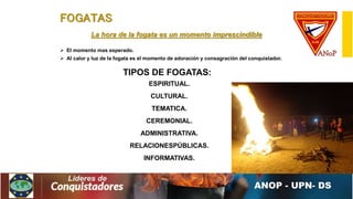 FOGATAS
La hora de la fogata es un momento imprescindible
 El momento mas esperado.
 Al calor y luz de la fogata es el momento de adoración y consagración del conquistador.
TIPOS DE FOGATAS:
ESPIRITUAL.
CULTURAL.
TEMATICA.
CEREMONIAL.
ADMINISTRATIVA.
RELACIONESPÚBLICAS.
INFORMATIVAS.
 
