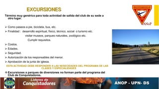 EXCURSIONES
Término muy genérico para toda actividad de salida del club de su sede a
otro lugar.
 Como paseos a pie, bicicleta, bus, etc.
 Finalidad : desarrollo espiritual, físico, técnico, social o turismo etc.
visitar museos, parques naturales, zoológico etc.
Cumplir requisitos.
 Costos.
 Edades.
 Seguridad.
 Autorización de los responsables del menor.
 Aprobación de la junta de iglesia.
ESTA ACTIVIDAD DEBE RESPONDER A LAS NESECIDADES DEL PROGRAMA DE LAS
CLASES Y ESPECIALIDADES
 Excursiones a parques de diversiones no forman parte del programa del
Club de Conquistadores.
 