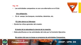 Pág. 145
• Las actividades campestres no son una alternativa en el Club
Una obligación.
• En el campo, los bosques, montañas, desiertos, etc.
El Líder ejerce su liderazgo.
• Donde los niños aprenden del creador.
A través de la naturaleza la ciencia de la creación.
• Debe planificarse en las actividades del club por la Comisión Ejecutiva.
No existe club que no tenga un programa de actividades Campestres.
 
