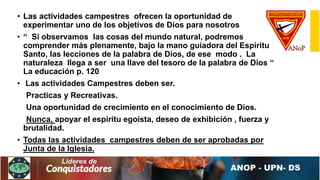 • Las actividades campestres ofrecen la oportunidad de
experimentar uno de los objetivos de Dios para nosotros
• “ Si observamos las cosas del mundo natural, podremos
comprender más plenamente, bajo la mano guiadora del Espíritu
Santo, las lecciones de la palabra de Dios, de ese modo . La
naturaleza llega a ser una llave del tesoro de la palabra de Dios “
La educación p. 120
• Las actividades Campestres deben ser.
Practicas y Recreativas.
Una oportunidad de crecimiento en el conocimiento de Dios.
Nunca, apoyar el espíritu egoísta, deseo de exhibición , fuerza y
brutalidad.
• Todas las actividades campestres deben de ser aprobadas por
Junta de la Iglesia.
 