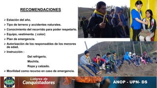 RECOMENDACIONES
 Estación del año.
 Tipo de terreno y accidentes naturales.
 Conocimiento del recorrido para poder respetarlo.
 Equipo, vestimenta. ( color)
 Plan de emergencia.
 Autorización de los responsables de los menores
de edad.
 Instrucción :
Del refrigerio.
Mochila.
Ropa y calzado.
 Movilidad como recurso en caso de emergencia.
 