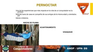 PERNOCTAR
Una de las experiencias que más impacta en la vida de un conquistador es la
primera
NOCHE fuera de casa en compañía de sus amigos de la misma edad y orientados
por
lideres cristianos.
NOCHE DE PIJAMA
ACANTONAMIENTO
VIVAQUEAR
 