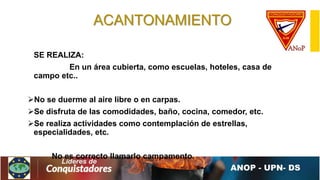 ACANTONAMIENTO
SE REALIZA:
En un área cubierta, como escuelas, hoteles, casa de
campo etc..
No se duerme al aire libre o en carpas.
Se disfruta de las comodidades, baño, cocina, comedor, etc.
Se realiza actividades como contemplación de estrellas,
especialidades, etc.
No es correcto llamarlo campamento.
 
