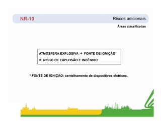 NR-10 Riscos adicionais
Áreas classificadas
ATMOSFERA EXPLOSIVA + FONTE DE IGNIÇÃO*
= RISCO DE EXPLOSÃO E INCÊNDIO
* FONTE DE IGNIÇÃO: centelhamento de dispositivos elétricos.
 