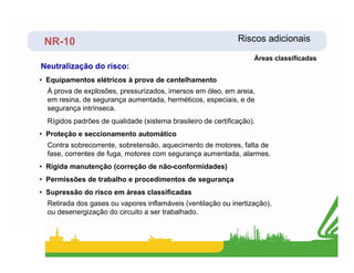 NR-10 Riscos adicionais
Neutralização do risco:
Áreas classificadas
• Equipamentos elétricos à prova de centelhamento
À prova de explosões, pressurizados, imersos em óleo, em areia,
em resina, de segurança aumentada, herméticos, especiais, e de
segurança intrínseca.
Rígidos padrões de qualidade (sistema brasileiro de certificação).
• Proteção e seccionamento automático
• Proteção e seccionamento automático
Contra sobrecorrente, sobretensão, aquecimento de motores, falta de
fase, correntes de fuga, motores com segurança aumentada, alarmes.
• Rígida manutenção (correção de não-conformidades)
• Permissões de trabalho e procedimentos de segurança
• Supressão do risco em áreas classificadas
Retirada dos gases ou vapores inflamáveis (ventilação ou inertização),
ou desenergização do circuito a ser trabalhado.
 