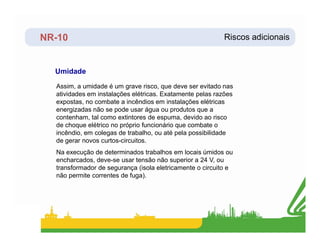 NR-10 Riscos adicionais
Umidade
Assim, a umidade é um grave risco, que deve ser evitado nas
atividades em instalações elétricas. Exatamente pelas razões
expostas, no combate a incêndios em instalações elétricas
energizadas não se pode usar água ou produtos que a
contenham, tal como extintores de espuma, devido ao risco
de choque elétrico no próprio funcionário que combate o
de choque elétrico no próprio funcionário que combate o
incêndio, em colegas de trabalho, ou até pela possibilidade
de gerar novos curtos-circuitos.
Na execução de determinados trabalhos em locais úmidos ou
encharcados, deve-se usar tensão não superior a 24 V, ou
transformador de segurança (isola eletricamente o circuito e
não permite correntes de fuga).
 