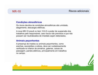 NR-10 Riscos adicionais
Os riscos devidos às condições atmosféricas são umidade,
alagamento, descargas elétricas.
A nova NR-10 prevê no item 10.6.5 o poder de suspensão dos
trabalhos pelo responsável, caso riscos não previstos e que não
possam ser neutralizados de imediato sejam detectados.
Condições atmosféricas
A presença de insetos ou animais peçonhentos, como
aranhas, escorpiões e cobras, deve ser cuidadosamente
verificada no interior de armários, galerias, caixas de
passagem, painéis elétricos, principalmente em trabalhos
no campo.
Animais peçonhentos
 