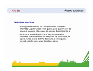 NR-10 Riscos adicionais
Trabalhos em altura
• Os capacetes deverão ser utilizados com o prendedor
chamado “Jugular” preso sob o queixo, para que em caso de
queda o capacete não escape da cabeça, desprotegendo-a.
• Alcançada a posição apropriada para a execução da
atividade, o talabarte deve ser fixado em um ponto firme, de
apoio, nunca abaixo da linha da cintura, e o mosquetão
deverá estar travado, antes de soltar o corpo.
 