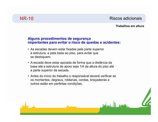 NR-10 Riscos adicionais
Alguns procedimentos de segurança
importantes para evitar o risco de quedas e acidentes:
• As escadas devem estar fixadas pela parte superior
à estrutura, e pela base ao piso, para evitar que
se desloquem.
• A escada deve estar apoiada de forma que a distância da
Trabalhos em altura
• A escada deve estar apoiada de forma que a distância da
base até a estrutura de apoio seja 1/4 da altura do piso até
a parte superior da escada.
• Antes do início do trabalho o responsável deverá verificar se
os montantes, degraus, roldanas, cordas, braçadeiras e
outros estão em perfeitas condições.
 