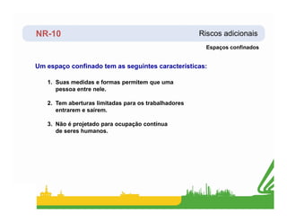 NR-10 Riscos adicionais
Um espaço confinado tem as seguintes características:
1. Suas medidas e formas permitem que uma
pessoa entre nele.
2. Tem aberturas limitadas para os trabalhadores
entrarem e saírem.
Espaços confinados
entrarem e saírem.
3. Não é projetado para ocupação contínua
de seres humanos.
 