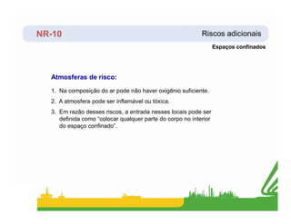 NR-10 Riscos adicionais
Atmosferas de risco:
1. Na composição do ar pode não haver oxigênio suficiente.
2. A atmosfera pode ser inflamável ou tóxica.
3. Em razão desses riscos, a entrada nesses locais pode ser
Espaços confinados
3. Em razão desses riscos, a entrada nesses locais pode ser
definida como “colocar qualquer parte do corpo no interior
do espaço confinado”.
 