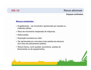 NR-10 Riscos adicionais
Riscos existentes:
• Engolfamento – ser envolvido e aprisionado por líquidos ou
materiais sólidos.
• Risco de movimento inesperado de máquinas.
• Eletrocussão.
Espaços confinados
• Eletrocussão.
• Exposição excessiva ao calor.
• Ser aprisionado em uma área muito estreita da estrutura
com risco de sufocamento (asfixia).
• Riscos físicos, como quedas, escombros, quedas de
ferramentas ou de equipamentos.
 