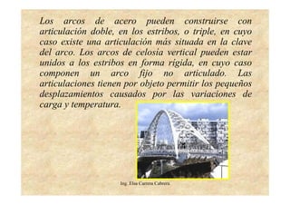 Ing. Elsa Carrera Cabrera
Los arcos de acero pueden construirse con
articulación doble, en los estribos, o triple, en cuyo
caso existe una articulación más situada en la clave
del arco. Los arcos de celosía vertical pueden estar
unidos a los estribos en forma rígida, en cuyo caso
componen un arco fijo no articulado. Las
articulaciones tienen por objeto permitir los pequeños
desplazamientos causados por las variaciones de
carga y temperatura.
 