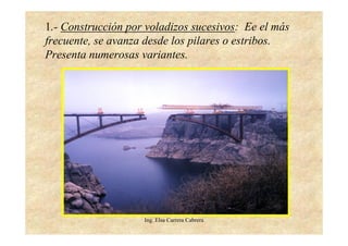 Ing. Elsa Carrera Cabrera
1.- Construcción por voladizos sucesivos: Ee el más
frecuente, se avanza desde los pilares o estribos.
Presenta numerosas variantes.
 