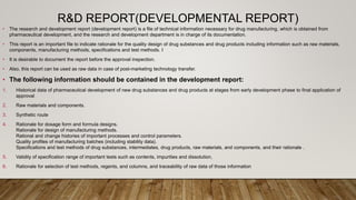 R&D REPORT(DEVELOPMENTAL REPORT)
• The research and development report (development report) is a file of technical information necessary for drug manufacturing, which is obtained from
pharmaceutical development, and the research and development department is in charge of its documentation.
• This report is an important file to indicate rationale for the quality design of drug substances and drug products including information such as raw materials,
components, manufacturing methods, specifications and test methods. I
• It is desirable to document the report before the approval inspection.
• Also, this report can be used as raw data in case of post-marketing technology transfer.
• The following information should be contained in the development report:
1. Historical data of pharmaceutical development of new drug substances and drug products at stages from early development phase to final application of
approval
2. Raw materials and components.
3. Synthetic route
4. Rationale for dosage form and formula designs.
Rationale for design of manufacturing methods.
Rational and change histories of important processes and control parameters.
Quality profiles of manufacturing batches (including stability data).
Specifications and test methods of drug substances, intermediates, drug products, raw materials, and components, and their rationale .
5. Validity of specification range of important tests such as contents, impurities and dissolution,
6. Rationale for selection of test methods, regents, and columns, and traceability of raw data of those information
 