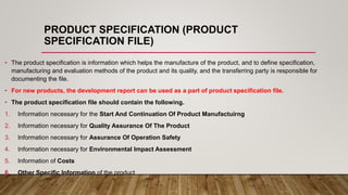 PRODUCT SPECIFICATION (PRODUCT
SPECIFICATION FILE)
• The product specification is information which helps the manufacture of the product, and to define specification,
manufacturing and evaluation methods of the product and its quality, and the transferring party is responsible for
documenting the file.
• For new products, the development report can be used as a part of product specification file.
• The product specification file should contain the following.
1. Information necessary for the Start And Continuation Of Product Manufactuirng
2. Information necessary for Quality Assurance Of The Product
3. Information necessary for Assurance Of Operation Safety
4. Information necessary for Environmental Impact Assessment
5. Information of Costs
6. Other Specific Information of the product
 