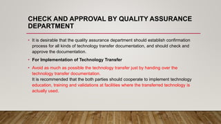 CHECK AND APPROVAL BY QUALITY ASSURANCE
DEPARTMENT
• It is desirable that the quality assurance department should establish confirmation
process for all kinds of technology transfer documentation, and should check and
approve the documentation.
• For Implementation of Technology Transfer
• Avoid as much as possible the technology transfer just by handing over the
technology transfer documentation.
It is recommended that the both parties should cooperate to implement technology
education, training and validations at facilities where the transferred technology is
actually used.
 