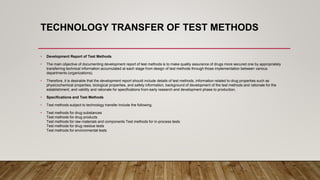 TECHNOLOGY TRANSFER OF TEST METHODS
• Development Report of Test Methods
• The main objective of documenting development report of test methods is to make quality assurance of drugs more secured one by appropriately
transferring technical information accumulated at each stage from design of test methods through those implementation between various
departments (organizations).
• Therefore, it is desirable that the development report should include details of test methods, information related to drug properties such as
physicochemical properties, biological properties, and safety information, background of development of the test methods and rationale for the
establishment, and validity and rationale for specifications from early research and development phase to production.
• Specifications and Test Methods
• Test methods subject to technology transfer include the following.
• Test methods for drug substances
Test methods for drug products
Test methods for raw materials and components Test methods for in-process tests
Test methods for drug residue tests
Test methods for environmental tests
 